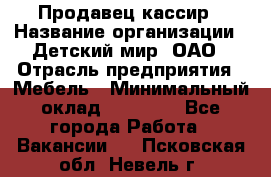 Продавец-кассир › Название организации ­ Детский мир, ОАО › Отрасль предприятия ­ Мебель › Минимальный оклад ­ 30 000 - Все города Работа » Вакансии   . Псковская обл.,Невель г.